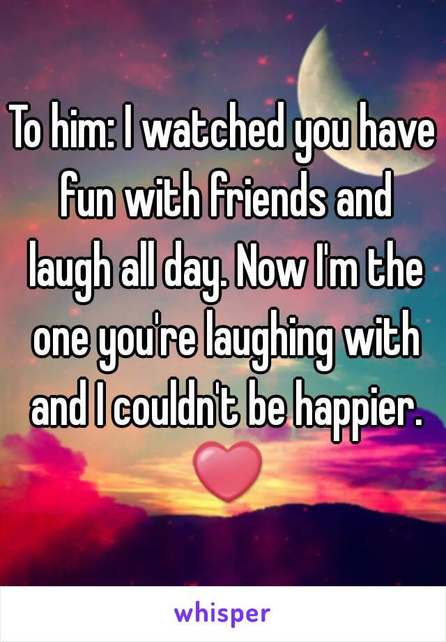 To him: I watched you have fun with friends and laugh all day. Now I'm the one you're laughing with and I couldn't be happier. ❤