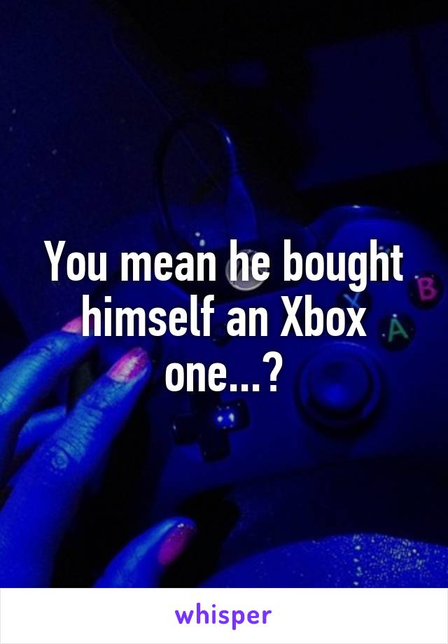 You mean he bought himself an Xbox one...?