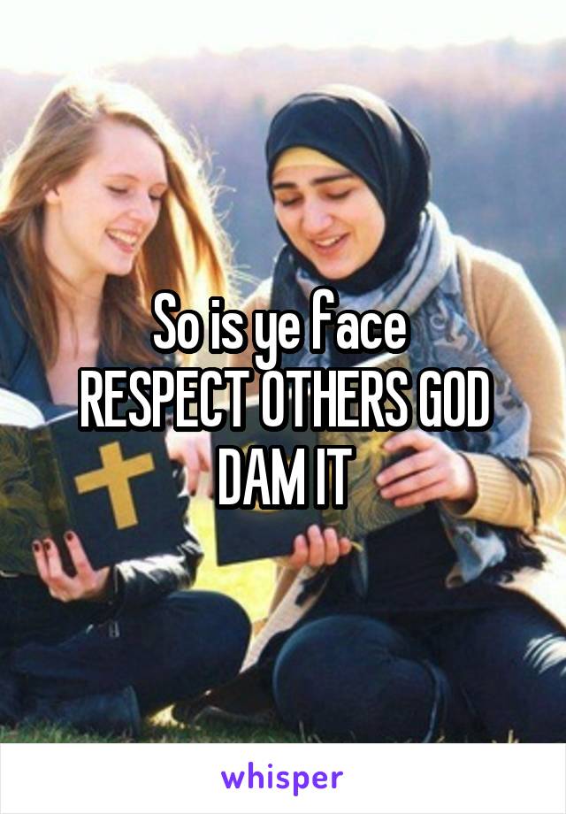 So is ye face 
RESPECT OTHERS GOD DAM IT