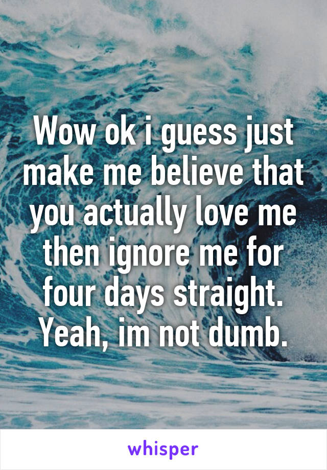 Wow ok i guess just make me believe that you actually love me then ignore me for four days straight. Yeah, im not dumb.