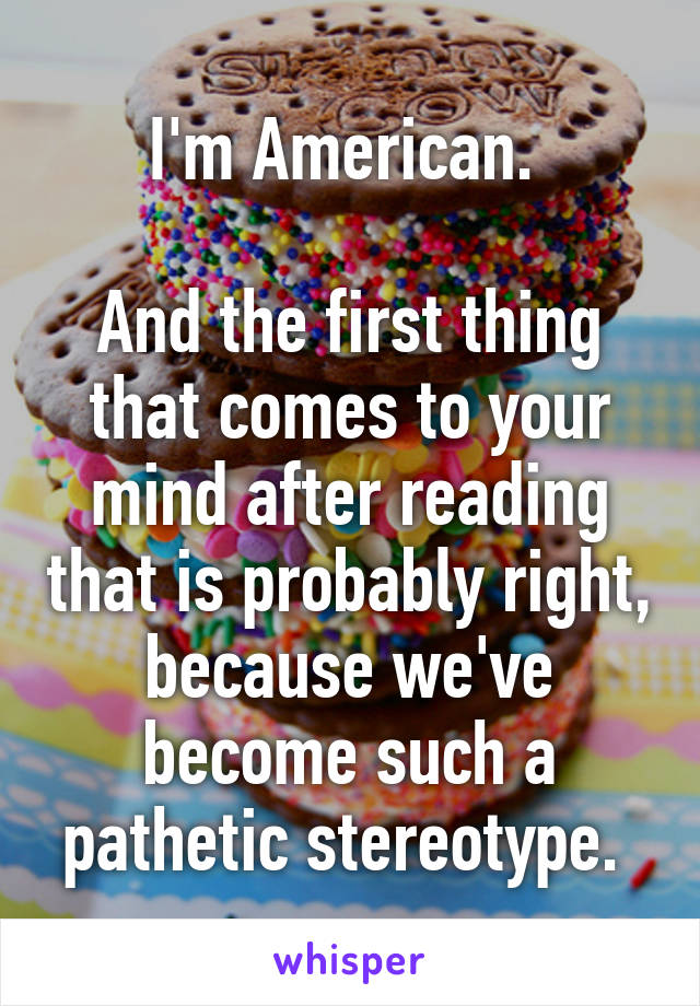 I'm American. 

And the first thing that comes to your mind after reading that is probably right, because we've become such a pathetic stereotype. 