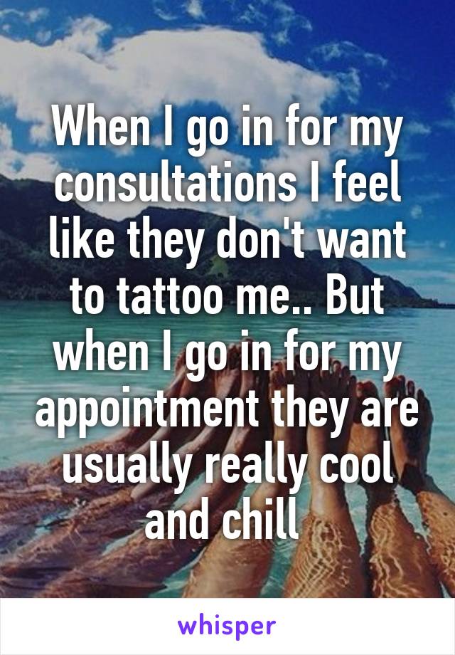 When I go in for my consultations I feel like they don't want to tattoo me.. But when I go in for my appointment they are usually really cool and chill 