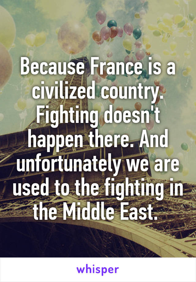 Because France is a civilized country. Fighting doesn't happen there. And unfortunately we are used to the fighting in the Middle East. 