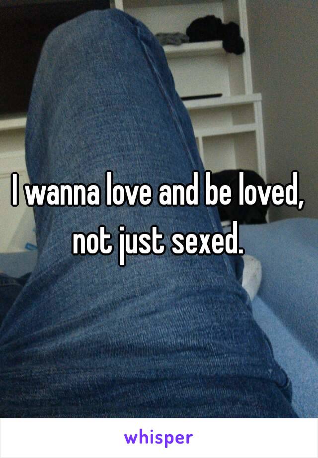 I wanna love and be loved, not just sexed. 