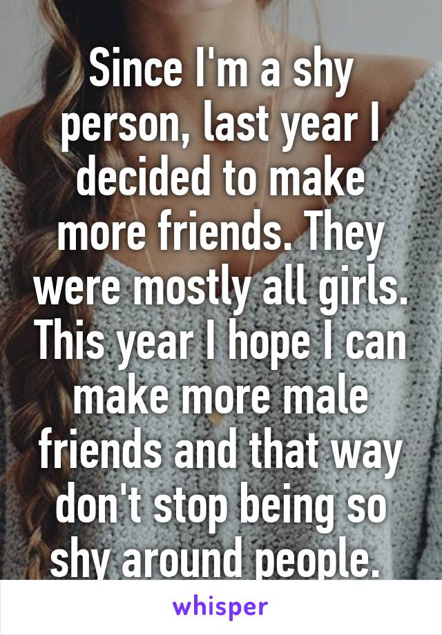 Since I'm a shy person, last year I decided to make more friends. They were mostly all girls. This year I hope I can make more male friends and that way don't stop being so shy around people. 