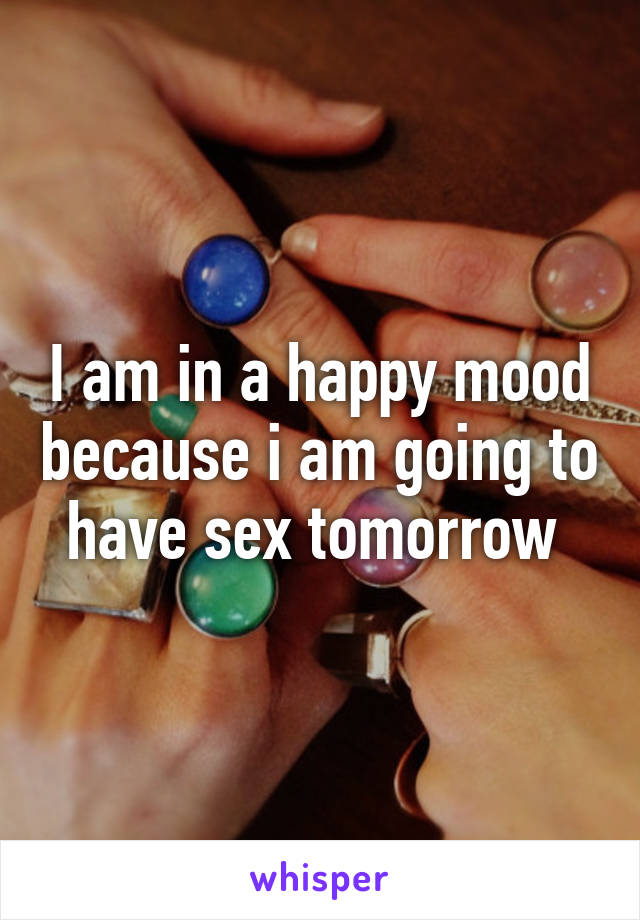 I am in a happy mood because i am going to have sex tomorrow 