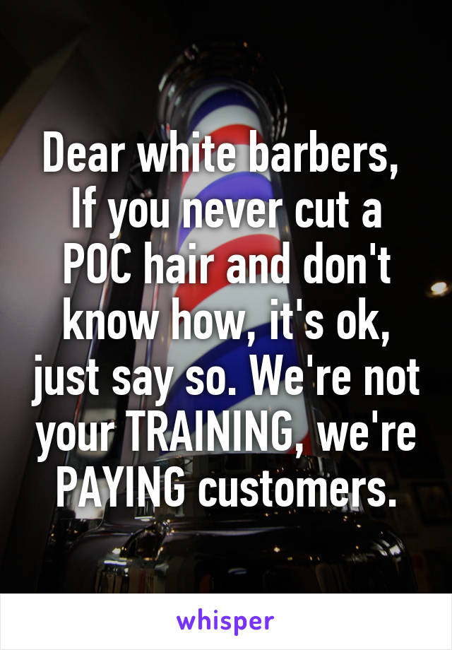 Dear white barbers, 
If you never cut a POC hair and don't know how, it's ok, just say so. We're not your TRAINING, we're PAYING customers.