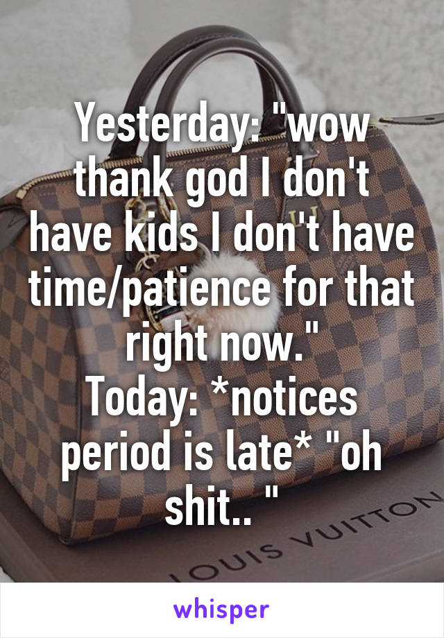 Yesterday: "wow thank god I don't have kids I don't have time/patience for that right now."
Today: *notices period is late* "oh shit.. "