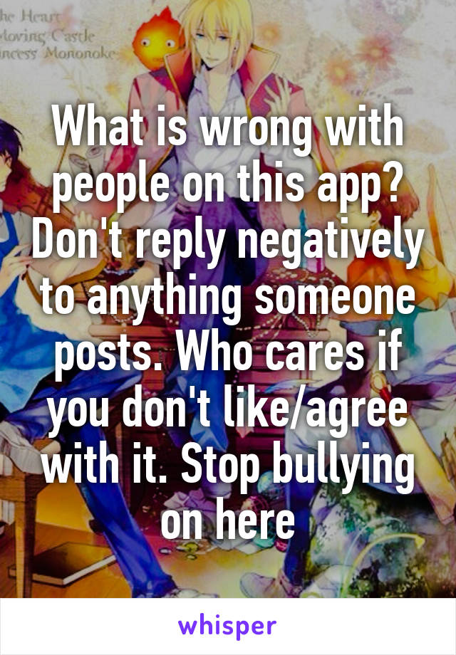 What is wrong with people on this app? Don't reply negatively to anything someone posts. Who cares if you don't like/agree with it. Stop bullying on here