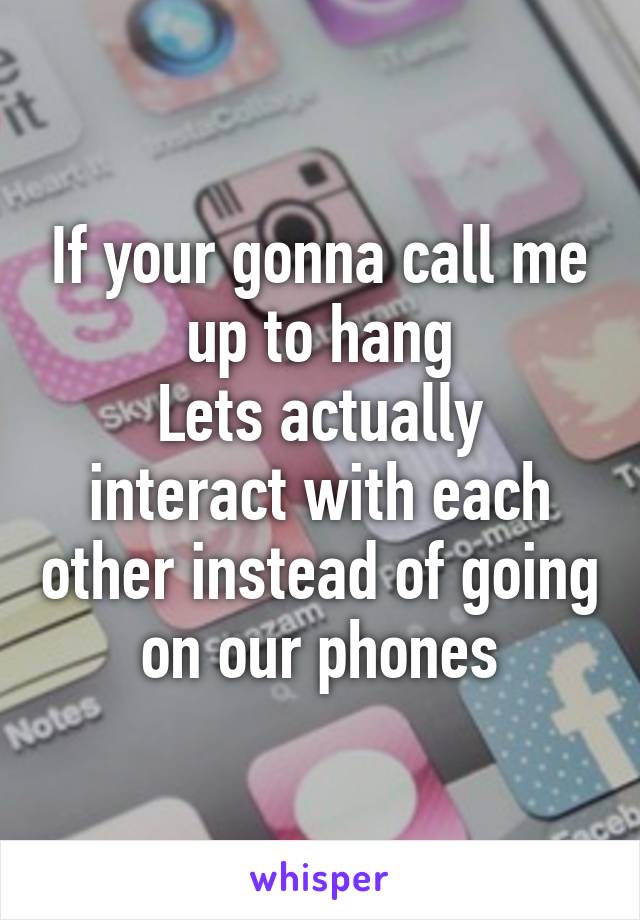 If your gonna call me up to hang
Lets actually interact with each other instead of going on our phones