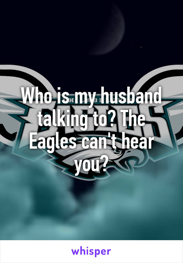 Who is my husband talking to? The Eagles can't hear you?