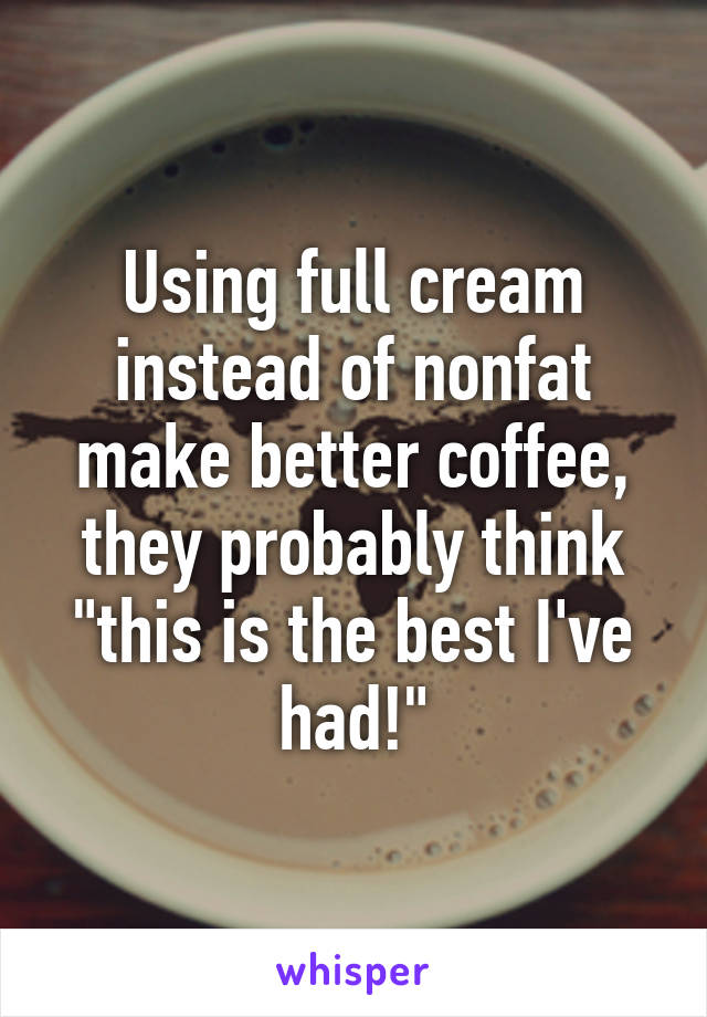 Using full cream instead of nonfat make better coffee, they probably think "this is the best I've had!"