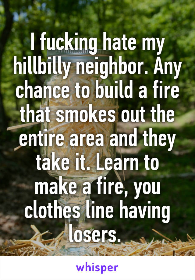 I fucking hate my hillbilly neighbor. Any chance to build a fire that smokes out the entire area and they take it. Learn to make a fire, you clothes line having losers. 