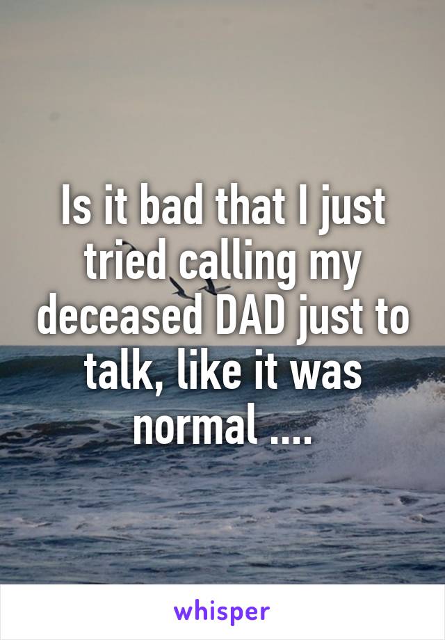 Is it bad that I just tried calling my deceased DAD just to talk, like it was normal ....