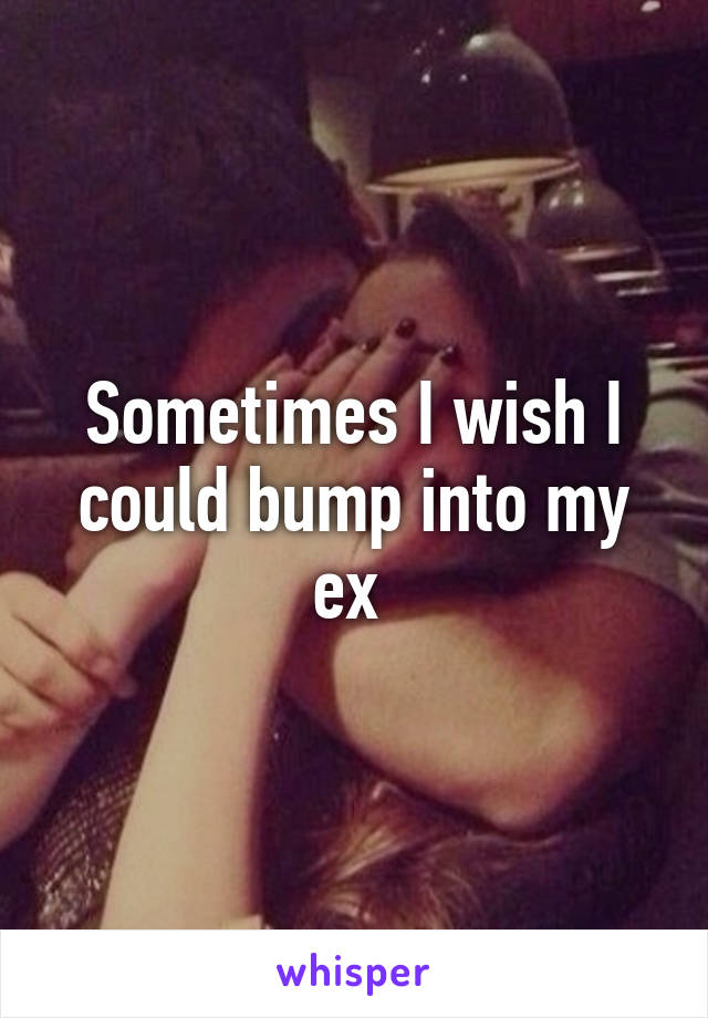 Sometimes I wish I could bump into my ex 