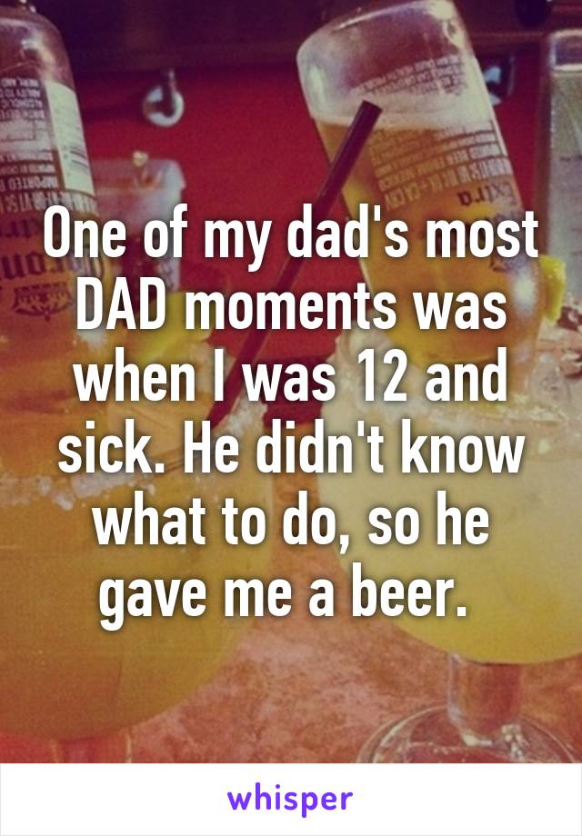 One of my dad's most DAD moments was when I was 12 and sick. He didn't know what to do, so he gave me a beer. 