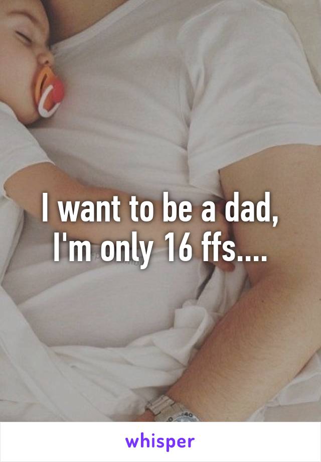 I want to be a dad, I'm only 16 ffs....