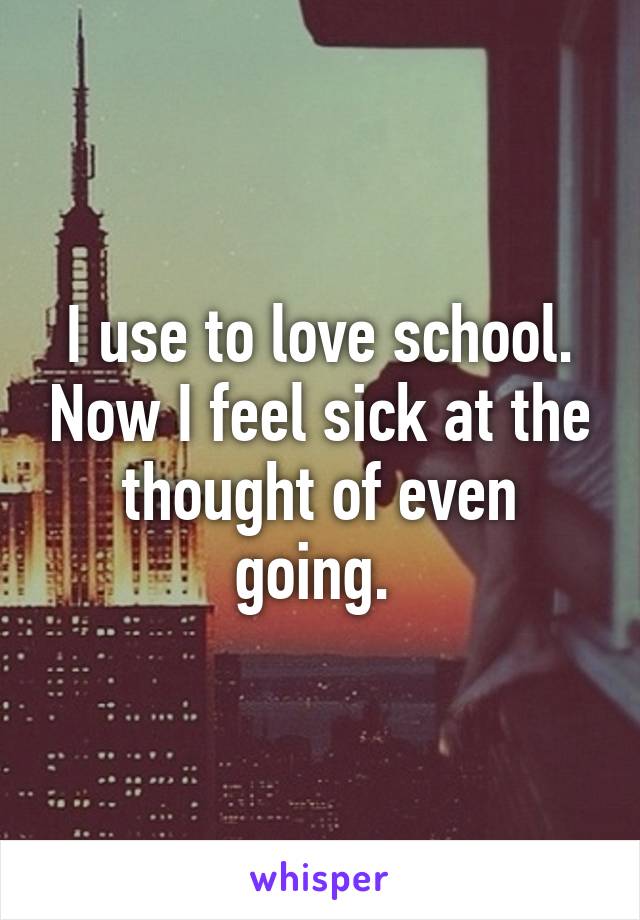 I use to love school. Now I feel sick at the thought of even going. 