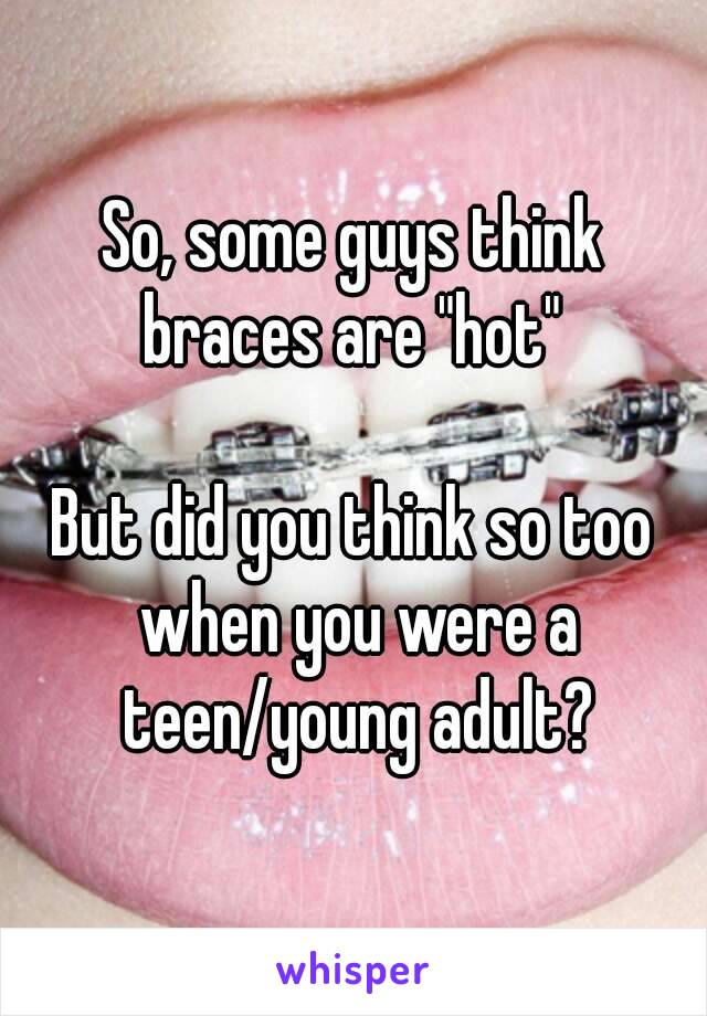 So, some guys think braces are "hot" 

But did you think so too when you were a teen/young adult?