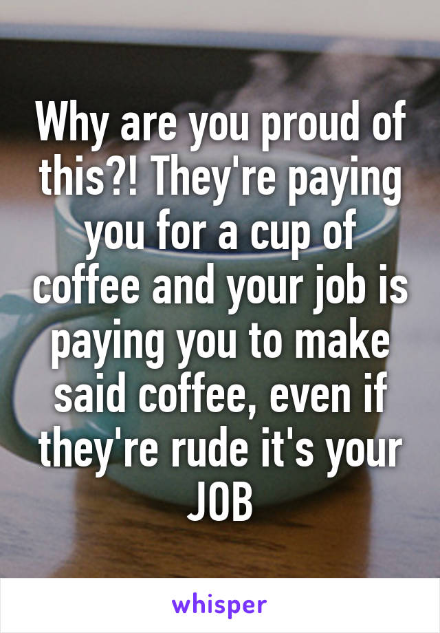 Why are you proud of this?! They're paying you for a cup of coffee and your job is paying you to make said coffee, even if they're rude it's your JOB