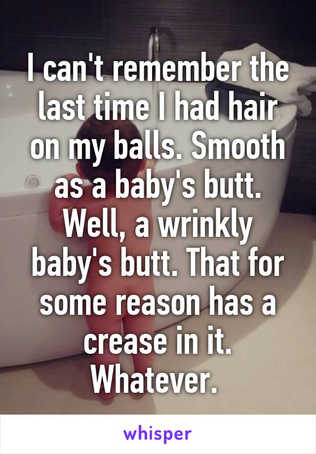 I can't remember the last time I had hair on my balls. Smooth as a baby's butt. Well, a wrinkly baby's butt. That for some reason has a crease in it. Whatever. 