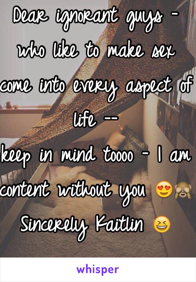 Dear ignorant guys - who like to make sex come into every aspect of life -- 
keep in mind toooo - I am content without you 😍🙈 
Sincerely Kaitlin 😆