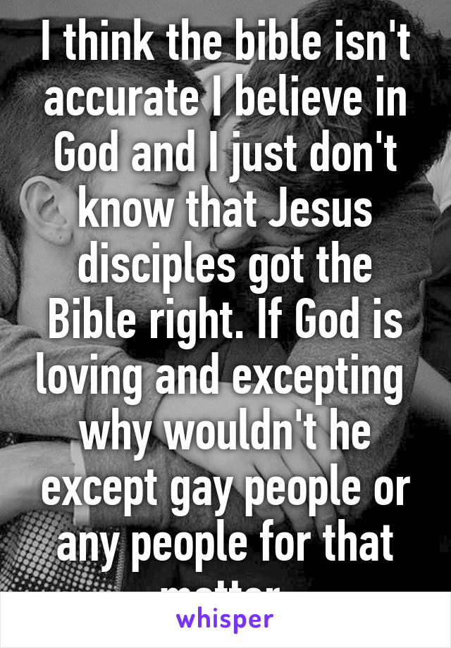 I think the bible isn't accurate I believe in God and I just don't know that Jesus disciples got the Bible right. If God is loving and excepting  why wouldn't he except gay people or any people for that matter 