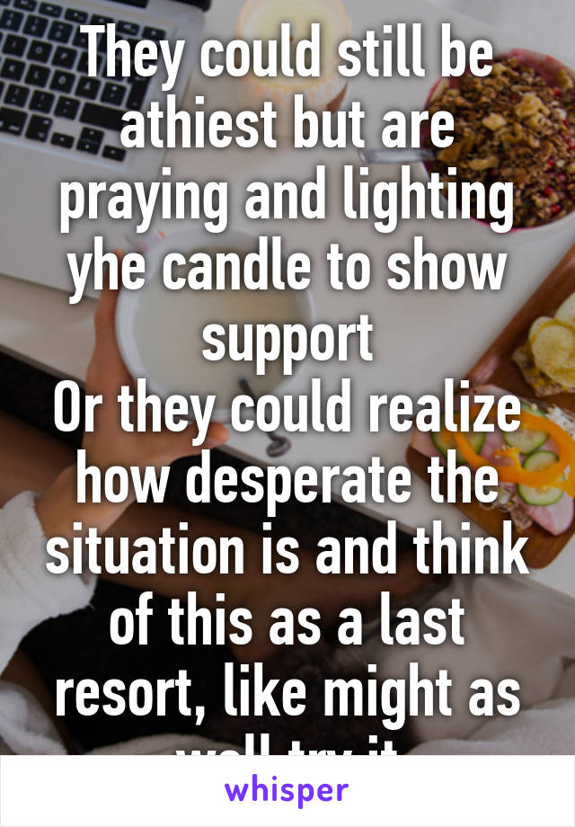 They could still be athiest but are praying and lighting yhe candle to show support
Or they could realize how desperate the situation is and think of this as a last resort, like might as well try it