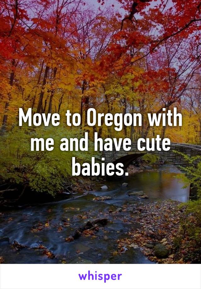 Move to Oregon with me and have cute babies.