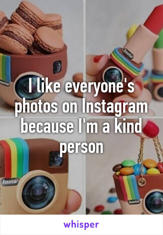 I like everyone's photos on Instagram because I'm a kind person