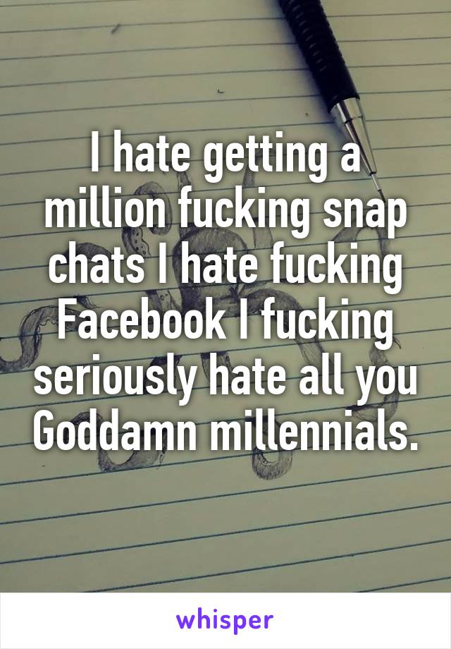 I hate getting a million fucking snap chats I hate fucking Facebook I fucking seriously hate all you Goddamn millennials. 