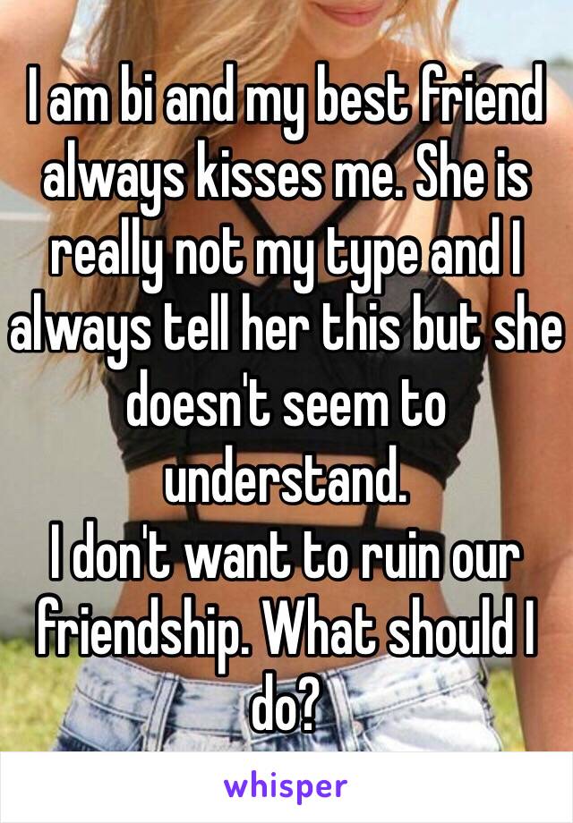 I am bi and my best friend always kisses me. She is really not my type and I always tell her this but she doesn't seem to understand.
I don't want to ruin our friendship. What should I do?