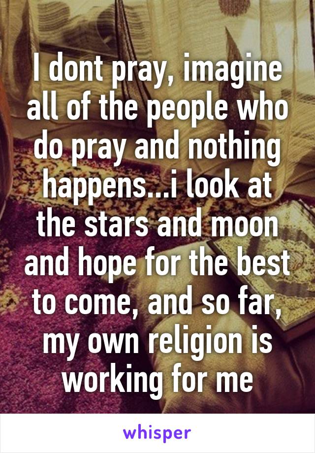 I dont pray, imagine all of the people who do pray and nothing happens...i look at the stars and moon and hope for the best to come, and so far, my own religion is working for me