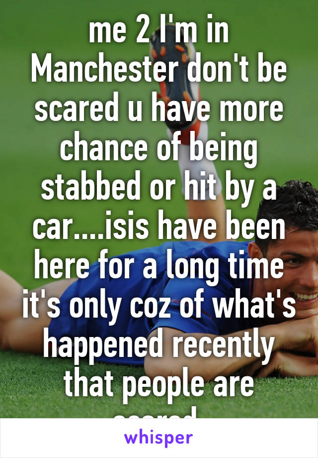 me 2 I'm in Manchester don't be scared u have more chance of being stabbed or hit by a car....isis have been here for a long time it's only coz of what's happened recently that people are scared.