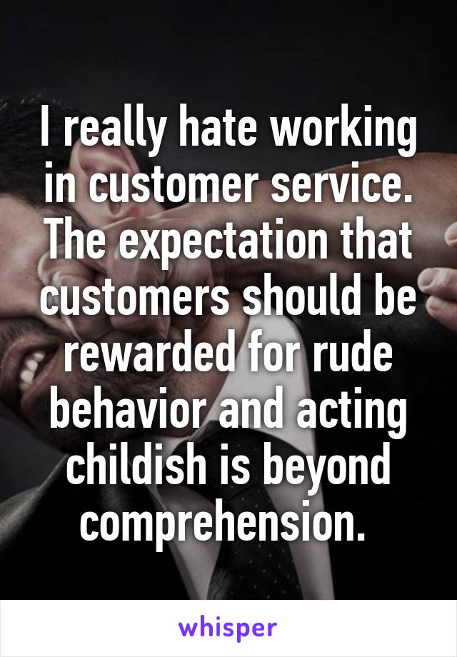 I really hate working in customer service. The expectation that customers should be rewarded for rude behavior and acting childish is beyond comprehension. 