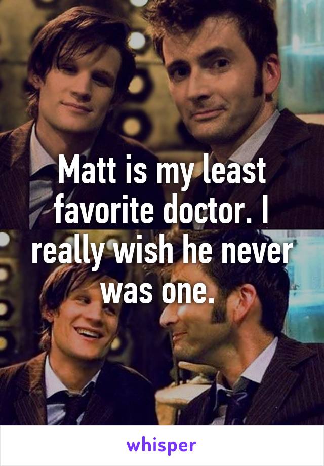 Matt is my least favorite doctor. I really wish he never was one. 