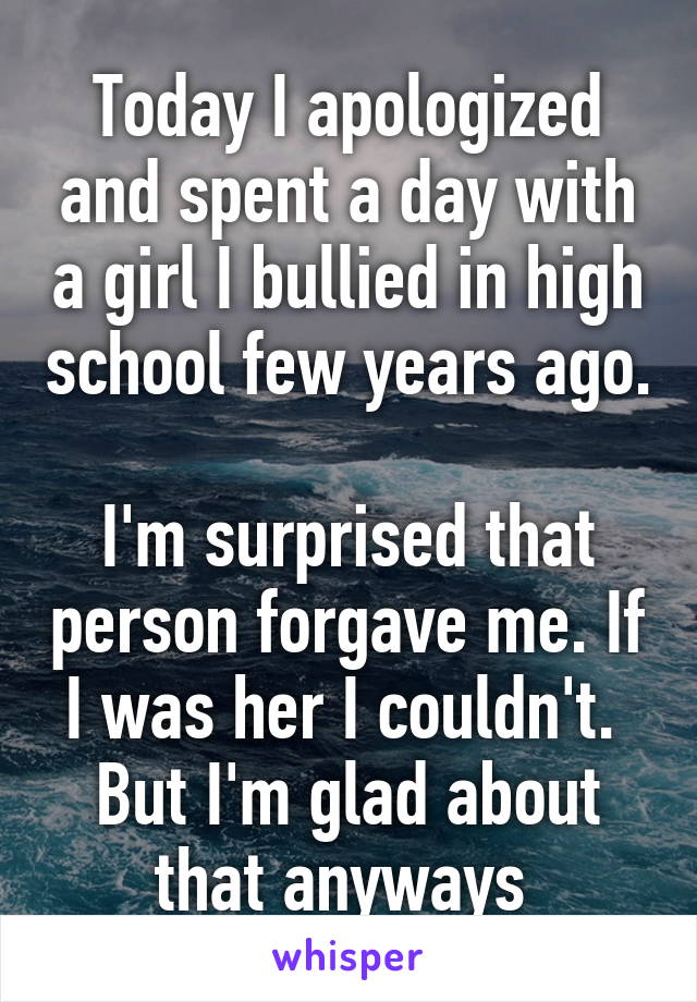 Today I apologized and spent a day with a girl I bullied in high school few years ago. 
I'm surprised that person forgave me. If I was her I couldn't. 
But I'm glad about that anyways 