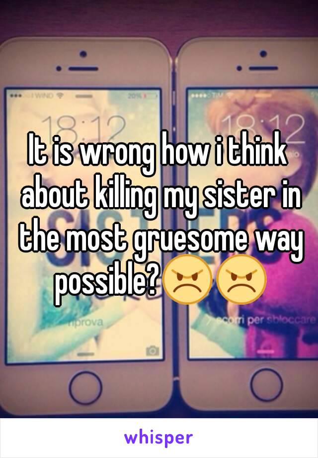 It is wrong how i think about killing my sister in the most gruesome way possible?😠😠