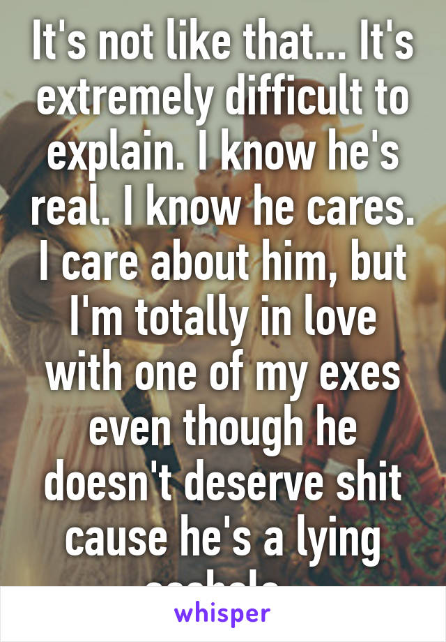 It's not like that... It's extremely difficult to explain. I know he's real. I know he cares. I care about him, but I'm totally in love with one of my exes even though he doesn't deserve shit cause he's a lying asshole. 