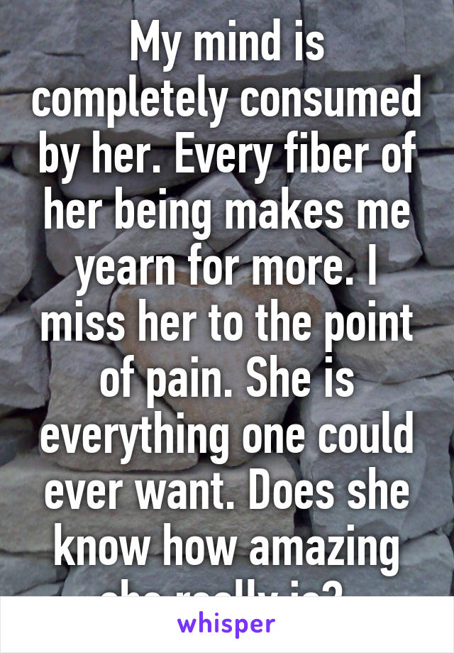 My mind is completely consumed by her. Every fiber of her being makes me yearn for more. I miss her to the point of pain. She is everything one could ever want. Does she know how amazing she really is? 