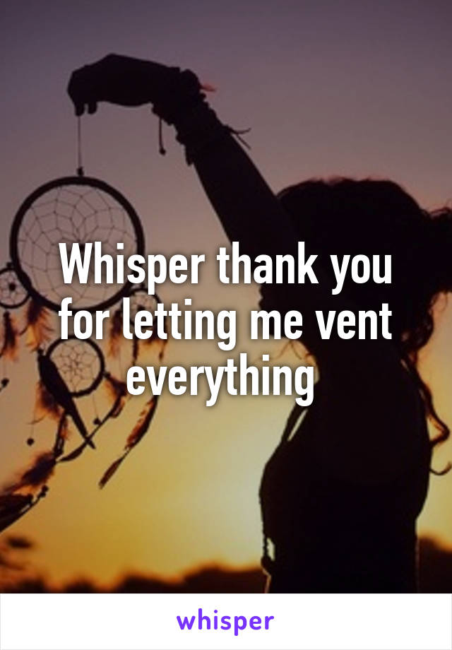 Whisper thank you for letting me vent everything 