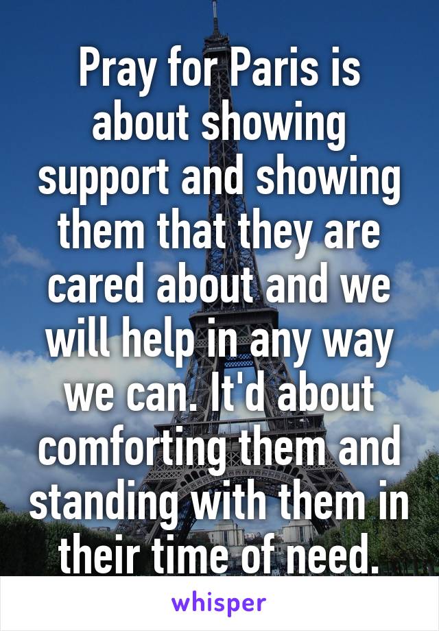 Pray for Paris is about showing support and showing them that they are cared about and we will help in any way we can. It'd about comforting them and standing with them in their time of need.