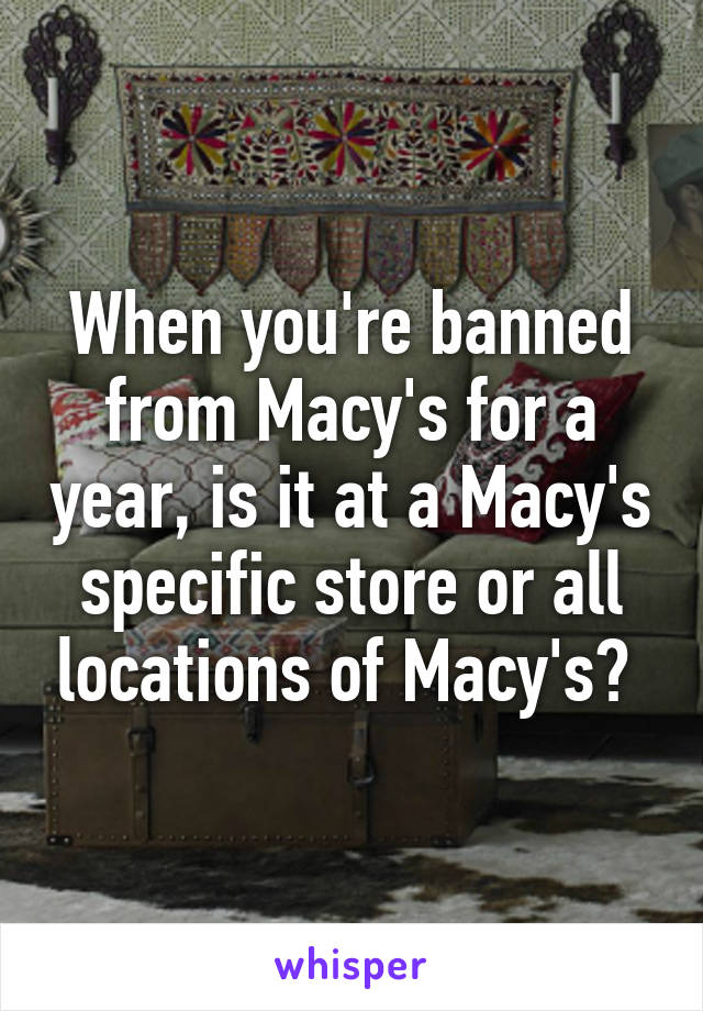 When you're banned from Macy's for a year, is it at a Macy's specific store or all locations of Macy's? 