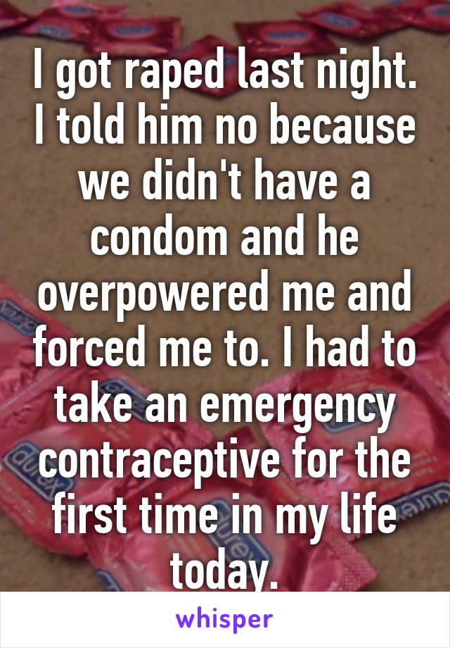 I got raped last night. I told him no because we didn't have a condom and he overpowered me and forced me to. I had to take an emergency contraceptive for the first time in my life today.