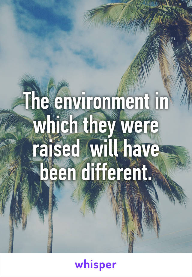 The environment in which they were raised  will have been different.