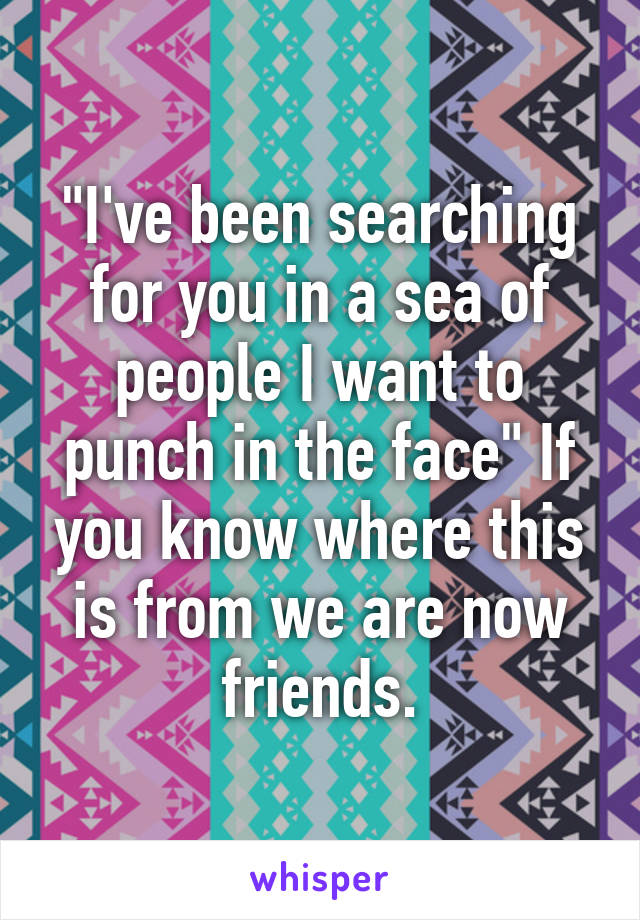 "I've been searching for you in a sea of people I want to punch in the face" If you know where this is from we are now friends.