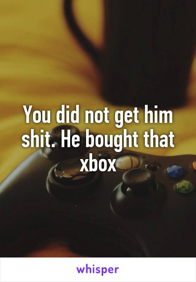 You did not get him shit. He bought that xbox