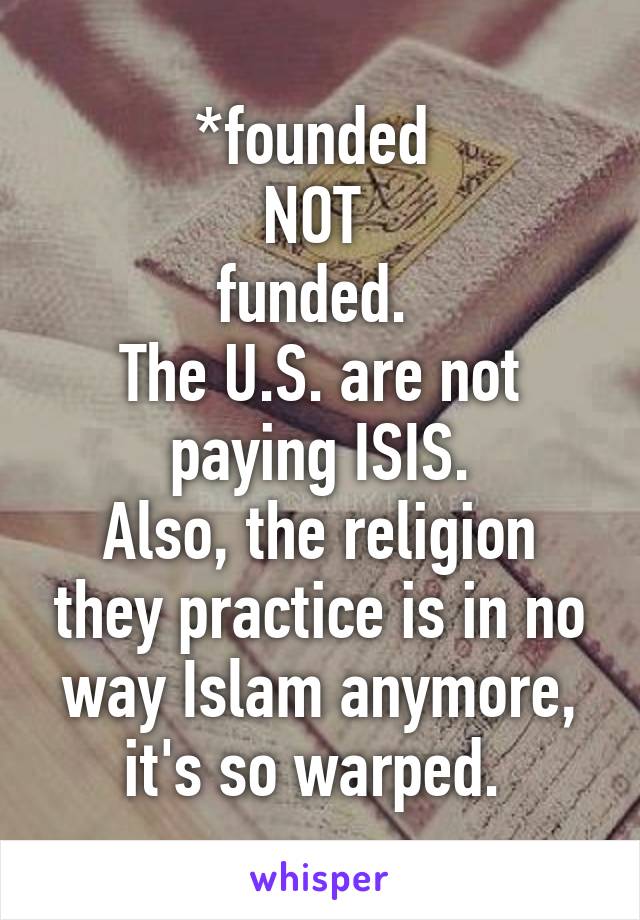 *founded 
NOT 
funded. 
The U.S. are not paying ISIS.
Also, the religion they practice is in no way Islam anymore, it's so warped. 