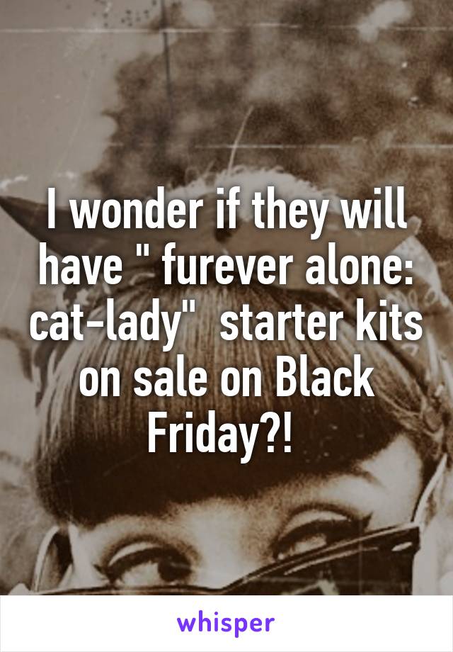 I wonder if they will have " furever alone: cat-lady"  starter kits on sale on Black Friday?! 