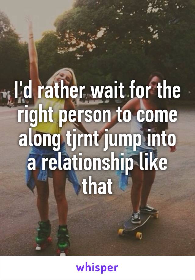 I'd rather wait for the right person to come along tjrnt jump into a relationship like that